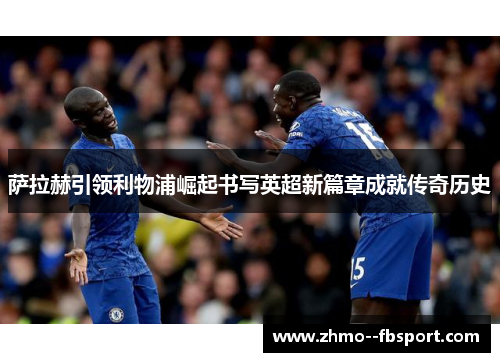 萨拉赫引领利物浦崛起书写英超新篇章成就传奇历史 萨拉赫引领利物浦崛起书写英超新篇章成就传奇历史