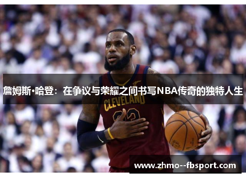 詹姆斯·哈登:在争议与荣耀之间书写NBA传奇的独特人生 詹姆斯·哈登:在争议与荣耀之间书写NBA传奇的独特人生
