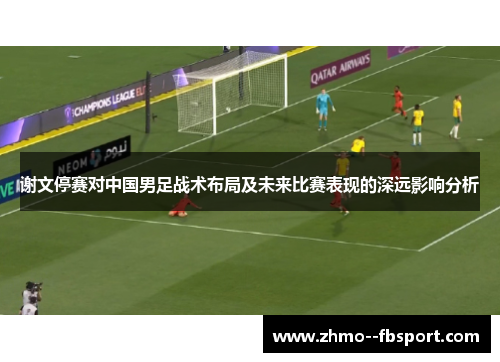 谢文停赛对中国男足战术布局及未来比赛表现的深远影响分析