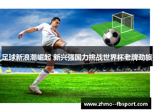 足球新浪潮崛起 新兴强国力挑战世界杯老牌劲旅 足球新浪潮崛起 新兴强国力挑战世界杯老牌劲旅
