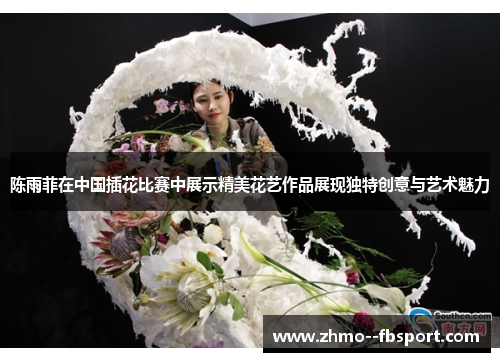 陈雨菲在中国插花比赛中展示精美花艺作品展现独特创意与艺术魅力