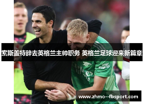 索斯盖特辞去英格兰主帅职务 英格兰足球迎来新篇章 索斯盖特辞去英格兰主帅职务 英格兰足球迎来新篇章