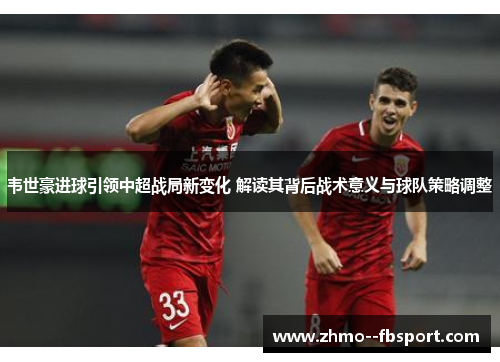 韦世豪进球引领中超战局新变化 解读其背后战术意义与球队策略调整 韦世豪进球引领中超战局新变化 解读其背后战术意义与球队策略调整