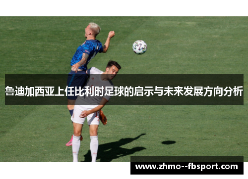 鲁迪加西亚上任比利时足球的启示与未来发展方向分析