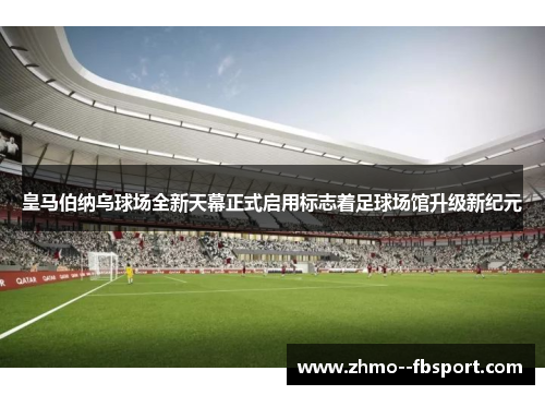 皇马伯纳乌球场全新天幕正式启用标志着足球场馆升级新纪元
